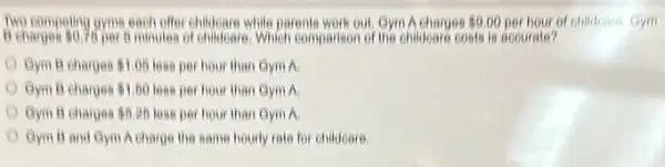 Two competing gyme each offer childrenre while parents work out Gym A charges 9.00 per hour of childonro. Gym
B charges 0.75 per 6 minutes of childrens, Which comparison of the childowests is accurate?
Gym B ehorges 1.05 loss per hour than Gym a
Gym B charges 1.50 loss per hour than Gym A
Gym B charges 5.25 less per hour than Gym A
Gym B and Gym Acharge the some hourly rate for childone.