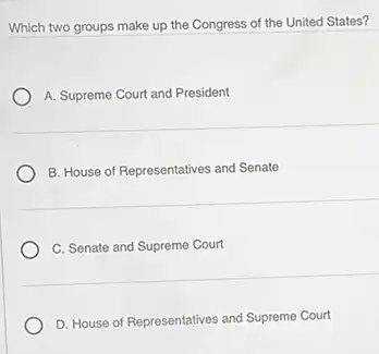 Which two groups make up the Congress of the United States?
A. Supreme Court and President
B. House of Representatives and Senate
C. Senate and Supreme Court
D. House of Representatives and Supreme Court