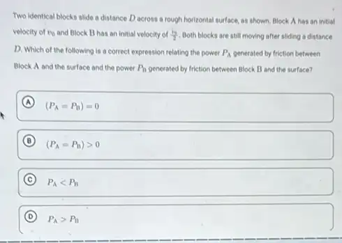 Two identical blocks alide a distance D across a rough horizontal surface.as shown. Block A has an initial
velocity of v_(0) and Block B has an initial velocity of (v_(0))/(2) Both blocks are still moving after sliding a distance
D. Which of the following is a correct expression relating the power P_(A) generated by friction between
Block A and the surface and the power P_(B) generated by friction between Block B and the surface?
A
(P_(A)=P_(B))=0
B
(P_(A)=P_(B))gt 0
C
P_(A)lt P_(B)
D P_(A)gt P_(B)