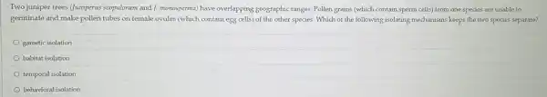 Two juniper trees (Juniperus scopulorum and J. monosperma)have overlapping geographic ranges Pollen grains (which contain sperm cells) from one species are unable to
germinate and make pollen tubes on female ovules (which contain egg cells)of the other species.Which of the following isolating mechanisms keeps the two species separate?
gametic isolation
habitat isolation
temporal isolation
behavioral isolation