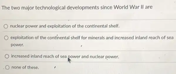 The two major technological developments since World War II are
nuclear power and exploitation of the continental shelf.
exploitation of the continental shelf for minerals and increased inland reach of sea
power.
increased inland reach of sea power and nuclear power.
none of these.