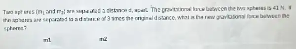 Two spheres (m_(1) and m_(2)) are separated a distance d, apart. The gravitational force between the two spheres is 41 N. If
the spheres are separated to a distance of 3 times the original distance what is the new gravitational force between the
spheres?
m1
m2