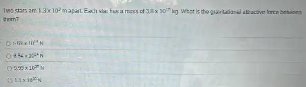 Two stars are 1.3times 10^3 m apart. Each star has a mass of 3.8times 10^15 kg. What is the gravitational altractive force between
them?
h FSEtimes 10^14
8.54times 10^24
9.99times 10^37
1.1times 10^20