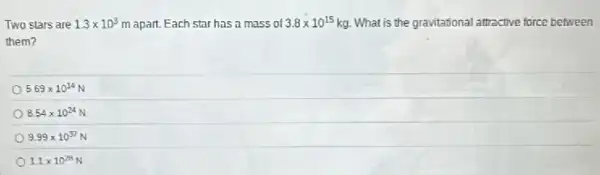 Two stars are 1.3times 10^3 m apart. Each star has a mass of 3.8times 10^15 kg. What is the gravitational attractive force between
them?
569times 10^14
8.54times 10^24
9.99times 10^37
1.1times 10^28