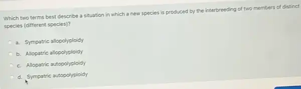 Which two terms best describe a situation in which a new species is produced by the interbreeding of two members of distinct
species (different species)?
a. Sympatric allopolyploidy
b. Allopatric allopolyploidy
c. Allopatric autopolyploidy
d. Sympatric autopolyploidy