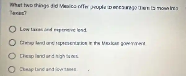 What two things did Mexico offer people to encourage them to move into
Texas?
) Low taxes and expensive land.
Cheap land and representation in the Mexican government.
Cheap land and high taxes.
Cheap land and low taxes.