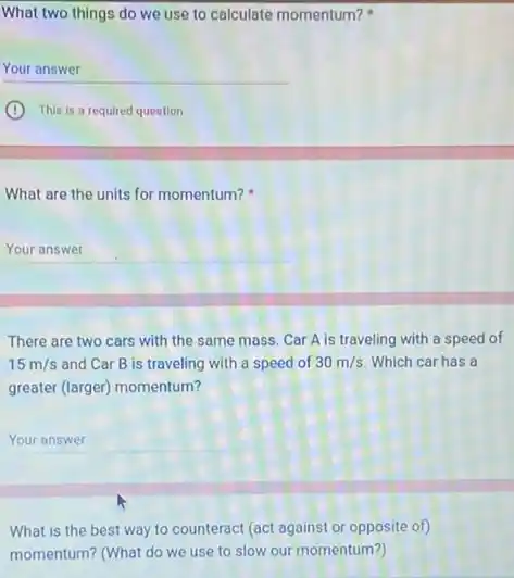 What two things do we use to calculate momentum?
Your answer
C
This is a required question
What are the units for momentum?
__ .
There are two cars with the same mass Car A is traveling with a speed of
15m/s and Car B is traveling with a speed of 30m/s Which car has a
greater (larger) momentum?
__
What is the best way to counteract (act against or opposite of
momentum? (What do we use to slow our momentum?)