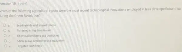 uestion 10 (1 point)
Vhich of the following agricultural inputs were the most recent technological Innovations employed in less developed countries
luring the Green Revolution?
a Seed hybrids and animal breeds
Terracing in highland terrain
c Chemical fertilizers and pesticides
d Metal plows and harvesting equipment
e Irrigated farm fields