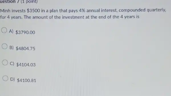 uestion 7 (1 point)
Minh invests 3500 in a plan that pays
4% 
annual interest, compounded quarterly,
for 4 years. The amount of the investment at the end of the 4 years is
A) 3790.00
B) 4804.75
C) 4104.03
D) 4100.81