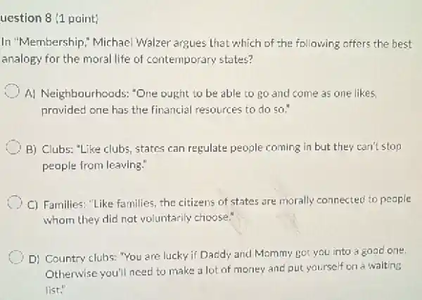 uestion 8 (1 point)
In "Membership," Michae Walzer argues that which of the following offers the best
analogy for the moral life of contemporary states?
A) Neighbourhoods: "One ought to be able to go and come as one likes
provided one has the financial resources to do so."
B) Clubs: "Like clubs states can regulate people coming in but they can't stop
people from leaving:
C) Families: "Like families the citizens of states are morally connected to people
whom they did not voluntarily choose."
D) Country clubs: "You are lucky if Daddy and Mommy got you into a good one.
Otherwise you'll need to make a lot of money and put yourself on a waiting
list."