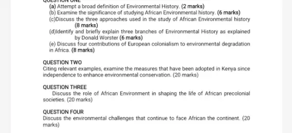 UESTION ONE
(a) Attempt a broad definition of Environmental History. (2 marks)
(b) Examine the significance of studying African Environmental history. (6 marks)
(c)Discuss the three approaches used in the study of African Environmental history
(8 marks)
(d))Identify and briefly explain three branches of Environmental History as explained
by Donald Worster (6 marks)
(e) Discuss four contributions of European colonialism to environmental degradation
in Africa. (8 marks)
QUESTION TWO
Citing relevant examples, examine the measures that have been adopted in Kenya since
independence to enhance environmental conservation. (20 marks)
QUESTION THREE
Discuss the role of African Environment in shaping the life of African precolonial
societies. (20 marks)
QUESTION FOUR
Discuss the environmental challenges that continue to face African the continent. (20
marks)