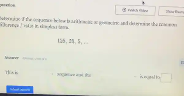 uestion
etermine if the sequence below is arithmetic or geometric and determine the common
tifference / ratio in simplest form.
125,25,5,ldots 
Answer Attemperout of?
This is square  sequence and the square  is equal to square