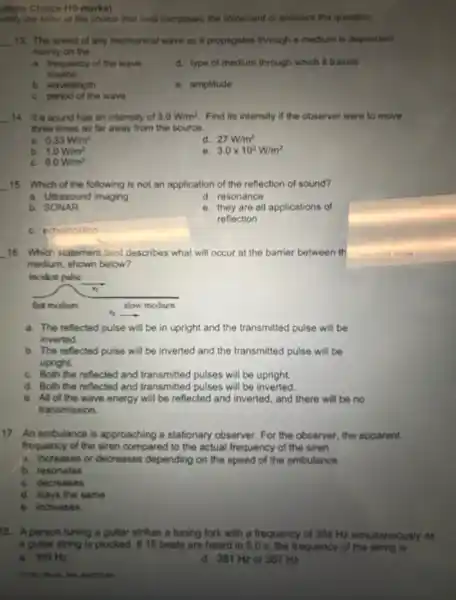ultiple Choice (10 marks)
entity the letter of the choice that best completes the statement or answers the question
__ 13. The speed of any mechanical wave as it propagates through a medium is dependent
mainly on the
a. frequency of the wave
source
d. type of medium through which it travels
b. wavelength
e. amplitude
C. period of the wave
__ 14. If a sound has an intensity of 3.0W/m^2 Find its intensity if the observer were to move
three times as far away from the source.
a. 0.33W/m^2
d. 27W/m^2
b. 1.0W/m^2
e 3.0times 10^2W/m^2
C. 9.0W/m^2
__ 15. Which of the following is not an application of the reflection of sound?
a. Ultrasound imaging
d. resonance
b SONAR
e. they are all applications of
reflection
C. echolocation
__
16. Which statement best describes what will occur at the barrier between th
medium, shown below?
incident pulse
__
a. The reflected pulse will be in upright and the transmitted pulse will be
inverted.
b. The reflected pulse will be inverted and the transmitted pulse will be
upright
C. Both the reflected and transmitted pulses will be upright.
d. Both the reflected and transmitted pulses will be inverted
e. All of the wave energy will be reflected and inverted, and there will be no
transmission.
17. An ambulance is approaching a stationary observer. For the observer , the apparent
frequency of the siren compared to the actual frequency of the siren
a. increases or decreases depending on the speed of the ambulance
b. resonates
C. decreases
d. stays the same
e. increases
8. A person tuning a guitar strikes a tuning fork with a frequency of 384 Hz simultaneously as
a guitar string is plucked. If 15 beats are heard in 5.0 s, the frequency of the string is
a. 369 Hz	d. 381 Hzor 387 Hz