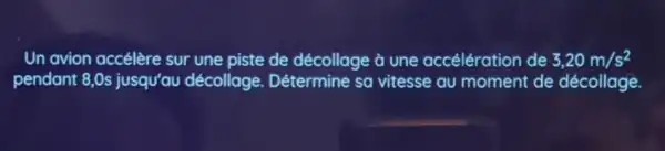 Un avion accélère sur une piste de décollage à une accélération de 3,20m/s^2
pendant 8,0 s jusqu'au décollage Détermine sa vitesse au moment de décollage.