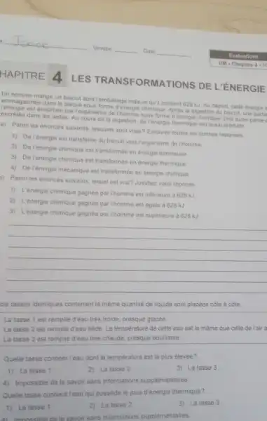 Un homme mange un biscuit dont Femballage indique quil contient 628 kJ Au depart, cette energie
Agasinee dans le biscuit sous forme d'energie chimique. Aprés la digestion du biscuit une partie
Penergie est absorbée par Forganisme de Ihomme sous form chimique. Une autre partie
dans les selles. Au cours de la digestion de l'énergie thermique est aussi produite
a) Parmiles énoncés suivants, lesquels sont vrais Entourez toutes les bonnes réponses
1) De l'énergie est transferée du biscuit vers Forganisme de Thomme
2) De l'énergie chimique est transformée en energie lumineuse
3) De l'énergie chimique est transformée en energie thermique
4) De Ténergie mécanique est transformée en energie chimique
)) Parmiles énoncés suivants, lequel est vrai?Justifiez votre réponse
1) L'énergie chimique gagnée par Thomme est inferieure a 628 kJ
2) L'énergie chimique gagnée par l'homme est égale à 628 kJ
3) L'énergie chimique gagnée par l'homme est supérieure à 628 kJ
__
ois tasses identiques contenant la même quantite de liquide sont placées cote à côte
La tasse 1 est remplie d'eau très froide presque glacée.
La tasse 2 est remplie d'eau tiêde. La température de cette eau est la même que celle de l'air a
La tasse 3 est remplie d'eau trés chaude.presque bouillante.
Quelle tasse contient l'eau dont la temperature est la plus élevèe?
1) La tasse 1
2) La tasse 2
3) La tasse 3
4) Impossible de le savoir sans informations supplémentaires
Quelle tasse contient l'eau qui possède le plus d'énergie thermique?
1) La tasse 1
2) La tasse 2
3) La tasse 3
4) Imoossible de le savoir sans informations supplémentaires