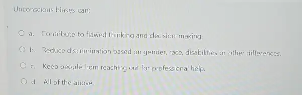 Unconscious biases can:
a. Contribute to flawed thinking and decision-making.
b. Reduce discrimination based on gender, race disabilities or other differences.
c. Keep people from reaching out for professional help.
d. All of the above.