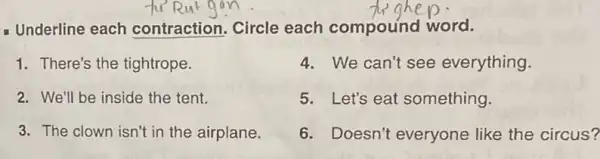 Underline each contraction. Circle each compound word.
1. There's the tightrope.
2. We'll be inside the tent.
3. The clown isn't in the airplane.
4. We can't see everything.
5. Let's eat something.
6. Doesn't everyone like the circus?