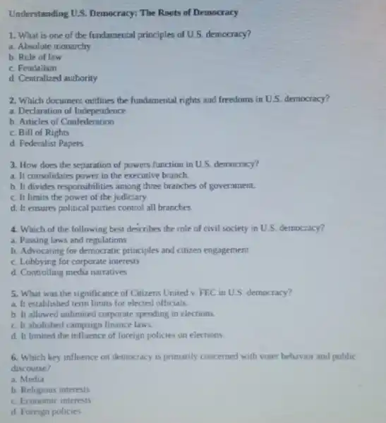 Understanding U.S. Democracy:The Roots of Democracy
1. What is one of the fundamental principles of U.S. democracy?
a. Absolute monarchy
b. Rule of law
c. Feudalism
d. Centralized authority
2. Which document outlines the fundamental rights and freedoms in U.S. democracy?
a. Declaration of Independence
b. Articles of Confederation
c. Bill of Rights
d. Federalist Papers
3. How does the separation of powers function in U.S. democracy?
a. It consolidates power in the executive branch
b. It divides responsibilities among three branches of government.
c. It limits the power of the judiciary
d. It ensures political parties control all branches.
4. Which of the following best describes the role of civil society in U.S. democracy?
a. Passing laws and regulations
b. Advocating for democratic principles and citizen engagement
c. Lobbying for corporate interests
d. Controlling media narratives
5. What was the significance of Citizens United v. FEC in U.S democracy?
a. It established term limits for elected officials.
b. It allowed unlimited corporate spending in elections.
c. It abolished campaign finance laws
d. It limited the influence of foreign policies on elections
6. Which key influence on democracy is primarily concerned with voter behavior and public
discourse?
a. Media
b. Religious interests
c. Economic interests
d. Foreign policies