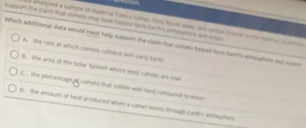 undlyzed a sample of material from a comet They found water and carbon disease in the
support the claim that comets may have helped form tarths atmon there and ocean.
Which additional data would most help support the claim that comets helped form Larthy atmenghare and dictions
A. the rate at which comets collided with early Earth
B. the area of the Solar System where most comers are now
C. the percentage comets that collide with land compared to ocean
D. the amount of heat produced when a comet moves through Earths atmosphere