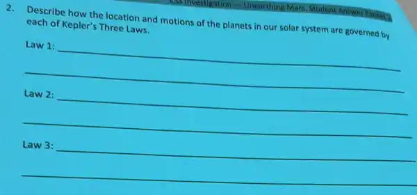 -Unearthing Mars, Student Answer Packet?
2. Describe how the location and motions of the planets in our solar system are governed by
each of Kepler's Three Laws.
__
Law 2:underline ( )
__
__