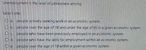 Unemployment is the level of joblessness among
Select one:
a. people actively seeking work in an economic system.
b. people over the age of 18 and under the age of 65 in a given economic system.
c. people who have been previously employed in an economic system.
d. people who have the skills for employment within an economic system.
e. people over the age of 18 wi thin a given economic system.