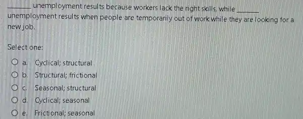 __ unemployment results because workers lack the right skills,while
__
unemployment results when people are temporarily out of work while they are looking for a
new job.
Select one:
a. Cyclical; structural
b. Structural ; frictional
c. Seasonal; structural
d. Cyclical; seasonal
e. Frictional seasonal