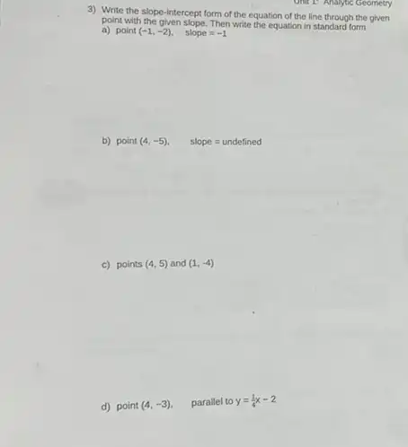 Unit 1: Analytic Geometry
3) Write the slope intercept form of the equation of the line through the given
point with the given slope Then write the equation in standard form
a) point (-1,-2)
slope=-1
b) point (4,-5)
slope=undefined
c) points (4,5) and (1,-4)
d) point (4,-3) parallel to y=(1)/(4)x-2