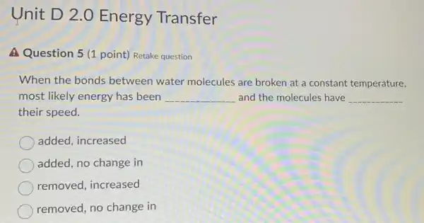 Unit D 2.0 Energy Transfer
A Question 5 (1 point) Retake question
When the bonds between water molecules are broken at a constant temperature,
most likely energy has been __ and the molecules have __
their speed.
added, increased
added, no change in
removed, increased
removed, no change in