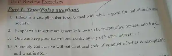 Unit Review Exercises
1. Ethics is a discipline that is concerned with what is good for individuals and
society.
Part I-True/False questions
2. People with integrity are generally known to be trustworthy.honest,and kind.
3. One can keep promise without sacrificing any of his/her interest.
4.1A society can survive without an ethical code of conduct of what is acceptable
and what is not.