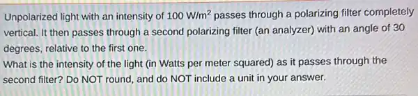 Unpolarized light with an intensity of 100W/m^2 passes through a polarizing filter completely
vertical. It then passes through a second polarizing filter (an analyzer) with an angle of 30
degrees, relative to the first one.
What is the intensity of the light (in Watts per meter squared as it passes through the
second filter? Do NOT round, and do NOT include a unit in your answer.