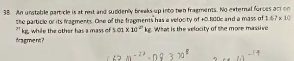 An unstable particle is at rest and suddenly breaks-up into two fragments. No external forces act on
the particle or its fragments. One of the fragments has a velocity of +0.800c and a mass of 1.67times 10
{}^27kg while the other has a mass of 5.01times 10^-27kg What is the velocity of the more massive
fragment?