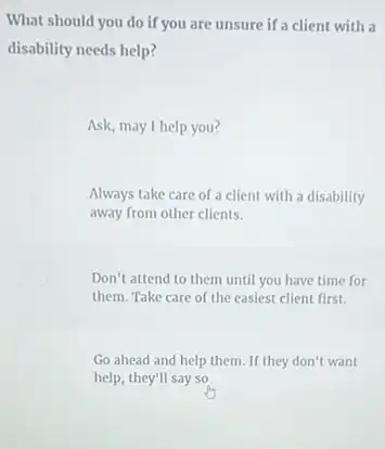 What should you do if you are unsure if a client with a
disability needs help?
Ask, may I help you?
Always take care of a client with a disability
away from other clients.
Don't attend to them until you have time for
them. Take care of the easiest client first.
Go ahead and help them. If they don't want
help, they'll say so