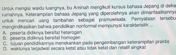 Untuk mengisi waktu luangnya, bu Aminah mengikuti kursus bahasa Jepang di deka
rumahnya. Keterampilan bahasa Jepang yang diperolehnya akan dimanfaatkannye
untuk mencari uang tambahan sebagai pramuwisata . Pernyataar tersebu
mengindikasikan bahwa pendidikan nonformal mempunyai karakteristik __
A. peserta didiknya bersifat heterogen
B. peserta didiknya bersifat homogen
C. tujuan pendidikannya menekankan pada pengembangan keterampilan praktis
D. waktunya terjadwal secara ketat atau tidak ketat dan relatif singkat