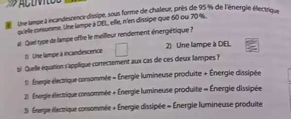 Ure tamped incandescence dissipe, sous forme de chaleur, pres de 70% 
95%  de l'énergie électrique
quele consomme unelampe à DEL, elle.n'en dissipe que 60 ou
Quel type delampe office lemelleur rendement énergétique?
2) Une lampe à DEL
1) Unelamped incandescence
square 
of Queleéquation stopplique correctement aux cas de ces deux lampes?
Energies electiong comsommies=Energie lumineuse produite + Energie dissiplee
thengle electiple poosominel + enengie lenmineuse produite=fnergie dissiplee
3 Ginegys Elecrigae consommole+ Enenyie dissipee=finergie lumineuse produite