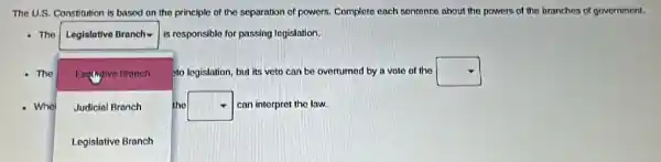 The U.S. Constitution is based on the principle of the separation of powers. Complete each sentence about the powers of the branches of government.
The
. I
is responsible for passing legislation.
The	to legislation, but its veto can be overturned by a vote of the square 
square 
square 
Exchgive Branch
Judicial Branch
the square  can interpret the law.