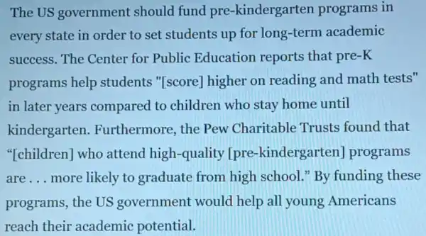 The US government should fund pre-kindergarten programs in
every state in order to set students up for long-term academic
success.The Center for Public Education reports that pre-K
programs help students "[score]higher on reading and math tests"
in later years compared to children who stay home until
kindergarten .Furthermore the Pew Charitable Trusts found that
"[children] who attend high -quality [pre -kindergarten programs
are __ more likely to graduate from high school." By funding these
programs, the US government would help all young Americans
reach their academic potential.