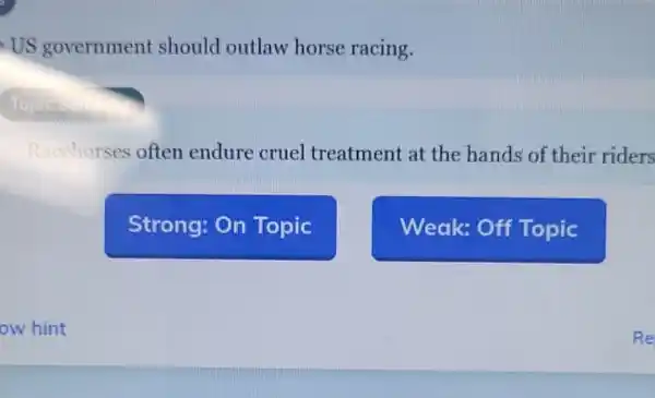 US government should outlaw horse racing.
Racehorses often endure cruel treatment at the hands of their riders
Strong: On Topic
Weak: Off Topic
ow hint