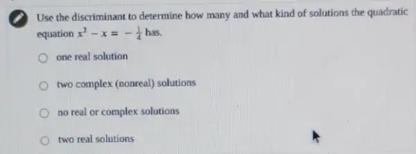 Use the discriminant to determine how many and what kind of solutions the quadratic
equation x^2-x=-(1)/(4)
one real solution
two complex (nonreal) solutions
no real or complex solutions
two real solutions