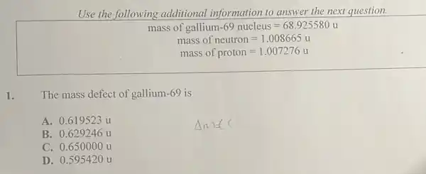 Use the following additional information to answer the next question.
mass of gallium -69 nucleus=68.925580u
mass of neutron=1.008665u
mass of proton=1.007276u
1. The mass defect of gallium-69 is
A. 0.619523 u
B. 0.629246 u
C. 0.650000 u
D. 0.595420 u