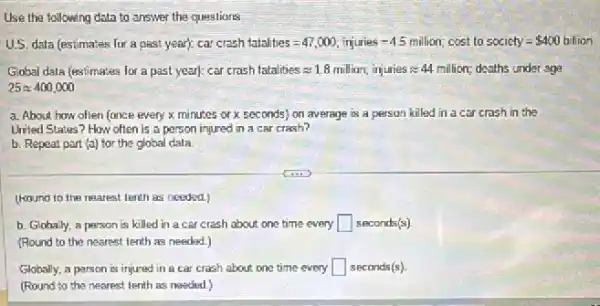 Use the following data to answer the questions
U.S. data (estimates for a Aast year : car crash istal ties=47,000; iriumies -4.5 million; co st to socichy= 400 billion
Global data (estimates for a past year): car crash fratalities approx 1.8 millian, iriguries approx 44million deaths under age
25approx 400,000
a. About how often (once eveny x minutes or x seconds) on average is a person killed in a car crash in the
United States? How often is a person injured in a car crash?
b. Repeat part (a)for the global data
(kound to the nearest tenth as needed.)
b. Glohally, a person is killed in a car crash about one time every square  seconds(s)
(Round to the nearest tenth as needed.)
Globally, a person is injured in a car crash about one time every square  seconds(s)
(Round to the nearest tenth as needed.