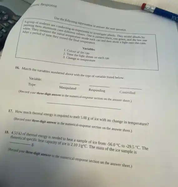 Use the following information to answer the next question
A group of students are
painting three aluminurconducting an experiment to investigate albedo. They model albedo by .
They measure the initial temperature inside each can and then shine a light onto the cans.
After a period of time they record the final temperature.
Variables
1. Colour of the can
2. Time the light shines on each can
3. Change in temperature
16. Match the variables numbered above with the type of variable listed below.
Variable:	__ __
__
Type:	Manipulated	Responding
Controlled
(Record your three-digit answer in the numerical-response section on the answer sheet.)
__
17. How much thermal energy is required to melt 5.00 g of ice with no change in temperature?
(Record your three-digit answer in the numerical-response section on the answer sheet.)
18. 4.53 kJ of thermal energy is needed to heat a sample of ice from -56.0^circ C to -29.5^circ C The
theoretical specific heat capacity of ice is 2.10J/g^circ C The mass of the ice sample is
__ g.
(Record your three-digit answer in the numerical.-response section on the answer sheet.)
