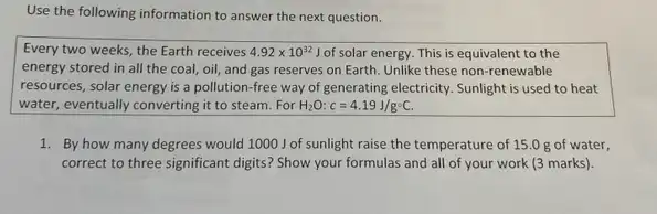 Use the following information to answer the next question.
Every two weeks, the Earth receives 4.92times 10^32J of solar energy. This is equivalent to the
energy stored in all the coal, oil, and gas reserves on Earth Unlike these non-renewable
resources, solar energy is a pollution-free way of generating electricity. Sunlight is used to heat
water, eventually converting it to steam. For H_(2)O:c=4.19J/g^circ C.
1. By how many degrees would 1000 J of sunlight raise the temperature of 15.0 g of water,
correct to three significant digits? Show your formulas and all of your work (3 marks).