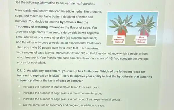 Use the following information to answer the next question.
Many gardeners believe that certain edible herbs, like oregano,
sage, and rosemary, taste better if deprived of water and
nutrients. You decide to test the hypothesis that the
frequency of watering influences the flavor of sage. You
grow two sage plants from seed, side-by-side in two separate
pots. You water one every other day (as a control treatment)
and the other only once a week (as an experimental treatment)
Then you invite 50 people over for a taste test. Each receives
two samples of sage leaves, marked as "A"and "B" so that they do not know which sample is from
which treatment. Your friends rate each sample's flavor on a scale of 1-5 You compare the average
scores for each plant.
Q3.10. As with any experiment, your setup has limitations. Which of the following ideas for
increasing replication is MOST likely to improve your ability to test the hypothesis that watering
frequency affects the taste of sage in general?
Increase the number of leaf samples taken from each plant.
Increase the number of sage plants in the experimental group.
Increase the number of sage plants in both control and experimental groups.
Do the same test on rosemary and oregano in addition to sage.