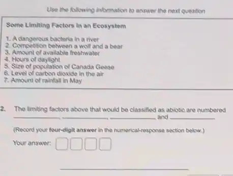 Use the following information to answer the next question
Some Limiting Factors in an Ecosystem
1. Adangerous bacteria in a river
2. Compotition between a wolf and a bear
3. Amount of available freshwater
4. Hours of daylight
5. Size of population of Canada Geese
6. Level of carbon dioxide in the air
7. Amount of rainfall in May
2. The limiting factors above that would be classified as abiotic are numbered
and __
(Record your fourdigit answer in the numerical-response section below.)
Your answer: square  DOD