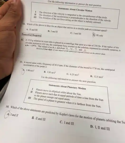 Use the following information to answer the next question.
Statements About Circular Motion
I The direction of the velocity is tangential to the circumference of the circle.
II The direction of the acceleration is perpendicular to the direction of the velocity.
III The direction of the net force acting on the object is radially outward.
12. Which of the above is false for an object that moves in a circular path at a constant speed?
A. II and III
B. I and II
C. I and III
D. III only
Numerical Response
6. A 15.0g solution in a test tube is placed in a centrifuge that spins at a rate of 250 Hz. If the radius of the
circular motion is 120 cm, the centripetal force exerted on the solution, expressed in scientific notation, is
a.bctimes 10^dN. The values of a b,c,and d are __ __ __ and __
Record all four digits of your answer in the numerical-response section on the answer sheet.
13. A record spins with a frequency of 45.0 rpm. If the diameter of the record is 17.8 cm, the centripetal
acceleration of the pedal is
1.98m/s^2
B. 3.95m/s^2
C. 6.25m/s^2
D. 12.5m/s^2
Use the following information to answer the next question.
Statements About Planetary Motion
I Planets move in elliptical orbits about the Sun.
II Planets move such that in equal periods of time a line from the Sun
to the planet sweeps out equal areas.
III The speed of a planet is greatest when it is farthest from the Sun.
14. Which of the above statements are predicted by Kepler's laws for the motion of planets orbiting the Su
A. I and II
B. II and III
C. I and III
D. I, II and III