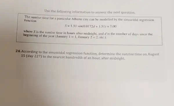 Use the following information to answer the next question.
The sunrise time for a particular Alberta city can be modelled by the sinuscidal regression
function
S=1.51sin(0.0172d+1.51)+7.00
where S is the sunrise time in hours after midnight, and d is the number of days since the
beginning of the year (January I=1 January 2=2 etc.)
24. According to the sinusoidal regression function, determine the sunrise time on August
15 (day 227) to the nearest hundredth of an hour, after midnight.