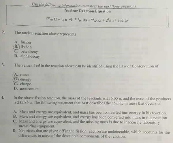 Use the following information to answer the next three questions.
Nuclear Reaction Equation
(}_{92)^235U+^10narrow ^14456Ba+^2bcdKr+2^1_(0)n+energy
2.
The nuclear reaction above represents
A. fusion
(B.) fission
C. beta decay
D. alpha decay
3.
The value of cd in the reaction above can be identified using the Law of Conservation of
A. mass
B. energy
C. charge
D. momentum
4.
In the above fission reaction, the mass of the reactants is 236 .05 u, and the mass of the products
is 235.86 u. The following statement that best describes the change in mass that occurs is
A. Mass and energy are equivalent, and mass has been converted into energy in his reaction.
B. Mass and energy are equivalent, and energy has been converted into mass in this reaction.
C. Mass and energy are equivalent, and the missing mass is due to inaccurate laboratory
measuring equipment.
D. Neutrinos that are given off in the fission reaction are undetectable , which accounts for the
differences in mass of the detectable components of the reaction.