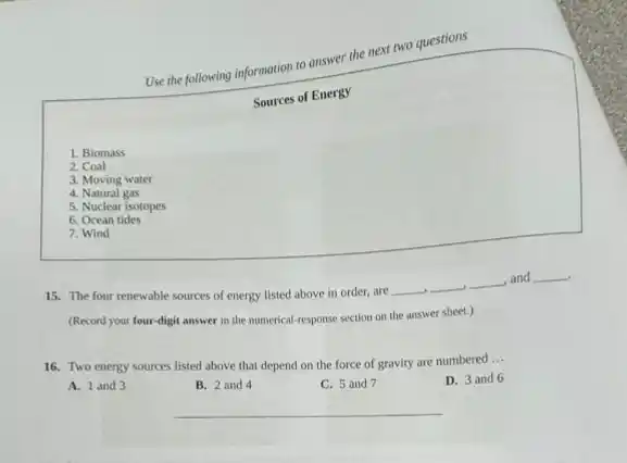 Use the following information to answer the next two questions
Sources of Energy
1. Biomass
2. Coal
3. Moving water
4. Natural gas
5. Nuclear isotopes
6. Ocean tides
7. Wind
15. The four renewable sources of energy listed above in order, are
__ __ __ and __
(Record your four-digit answer in the numerical-response section on the answer sheet.)
16. Two energy sources listed above that depend on the force of gravity are numbered
__
D. 3 and 6
A. 1 and 3
B. 2 and 4
C. 5 and 7
__