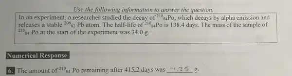 Use the following information to answer the question.
In an experiment, a researcher studied the decay of (}^210_{84)PO , which decays by alpha emission and
releases a stable (}^206_(82)Pb atom. The half-life of ()^210_{84)Po is 138.4 days.The mass of the sample of
(}^210_{84) Po at the start of the experiment was 34.0 g.
Numerical Response
6. The amount of {}^21084 Po remaining after 415.2 days was __ g.