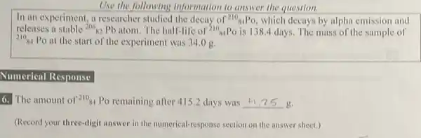 Use the following information to answer the question.
In an experiment, a researcher studied the decay of (}^210_{84)PO which decays by alpha emission and
210_(84) Po at the start of the experiment was 34 .og.
releases a stable (}^206_(82)Pb atom. The half-life of ()^210_{84)PO is 138.4 days.The mass of the sample of
Numerical Response
6. The amount of 210_(84) Po remaining after 4152 days was __ g.
(Record your three-digit answer in the numerical-response section on the answer sheet.)